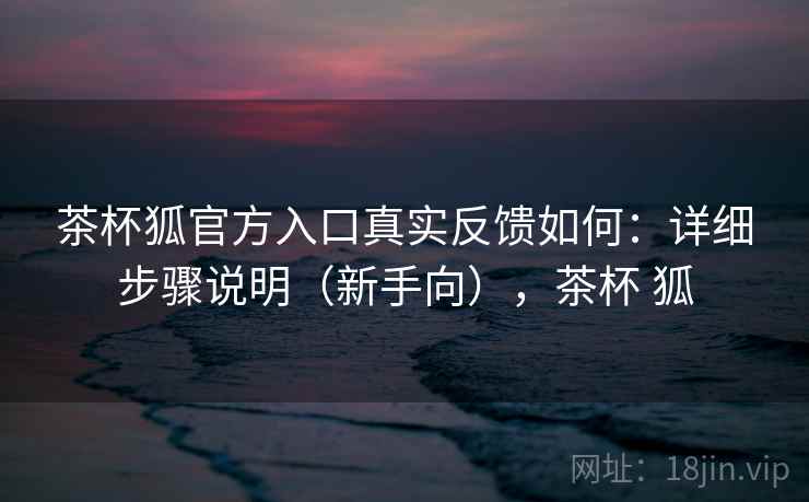 茶杯狐官方入口真实反馈如何：详细步骤说明（新手向），茶杯 狐