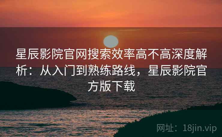 星辰影院官网搜索效率高不高深度解析：从入门到熟练路线，星辰影院官方版下载