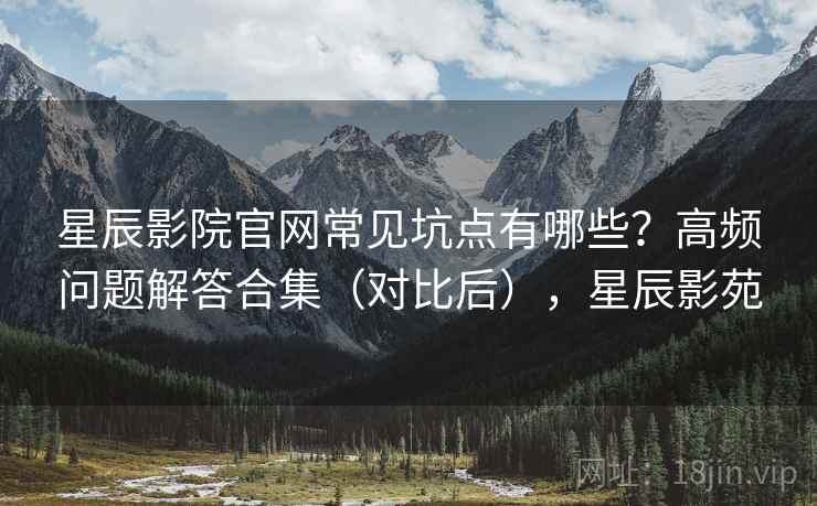 星辰影院官网常见坑点有哪些？高频问题解答合集（对比后），星辰影苑