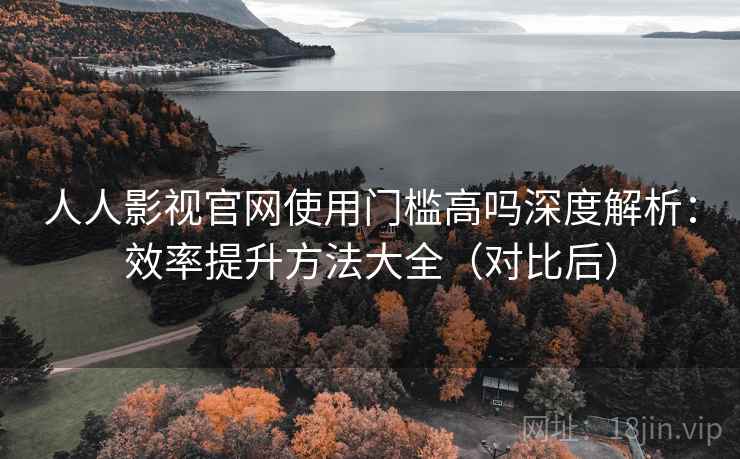 人人影视官网使用门槛高吗深度解析：效率提升方法大全（对比后）