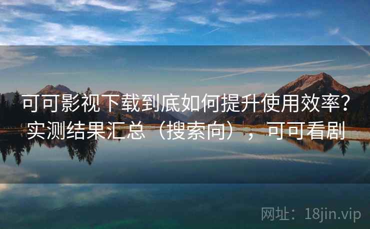 可可影视下载到底如何提升使用效率？实测结果汇总（搜索向），可可看剧