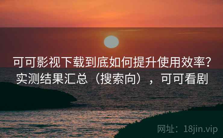 可可影视下载到底如何提升使用效率？实测结果汇总（搜索向），可可看剧