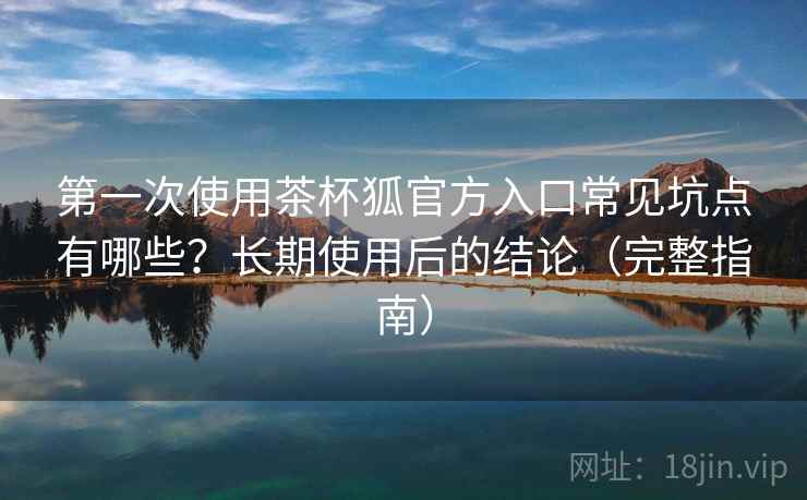 第一次使用茶杯狐官方入口常见坑点有哪些？长期使用后的结论（完整指南）
