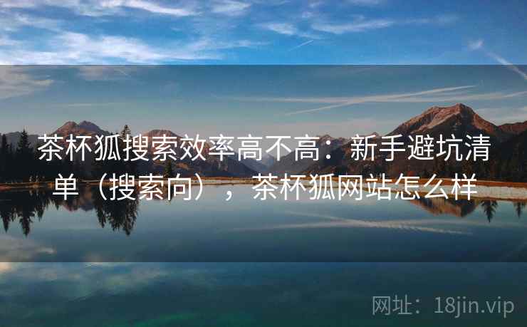 茶杯狐搜索效率高不高：新手避坑清单（搜索向），茶杯狐网站怎么样