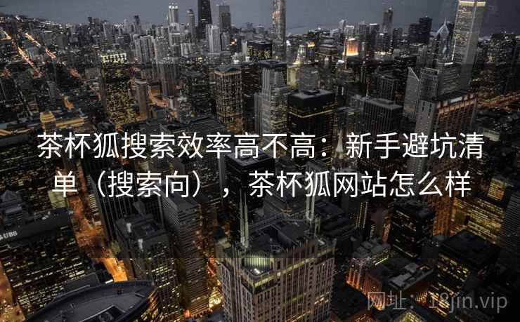 茶杯狐搜索效率高不高：新手避坑清单（搜索向），茶杯狐网站怎么样