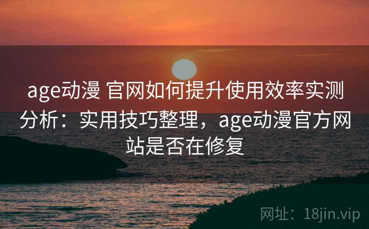 age动漫 官网如何提升使用效率实测分析：实用技巧整理，age动漫官方网站是否在修复