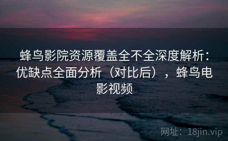 蜂鸟影院资源覆盖全不全深度解析：优缺点全面分析（对比后），蜂鸟电影视频