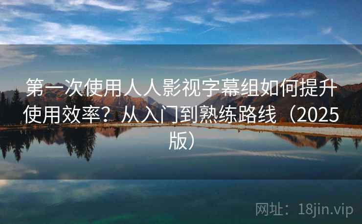 第一次使用人人影视字幕组如何提升使用效率？从入门到熟练路线（2025版）