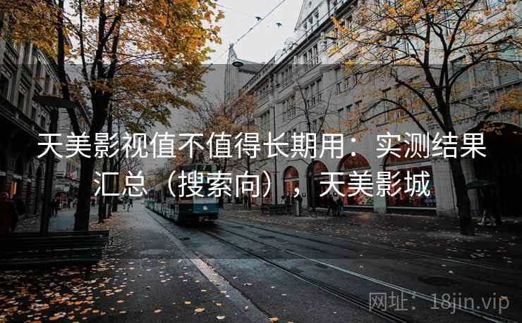 天美影视值不值得长期用：实测结果汇总（搜索向），天美影城