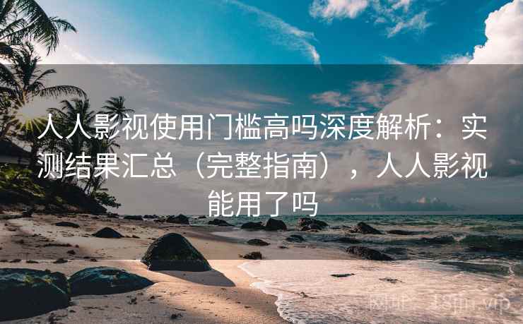 人人影视使用门槛高吗深度解析：实测结果汇总（完整指南），人人影视能用了吗