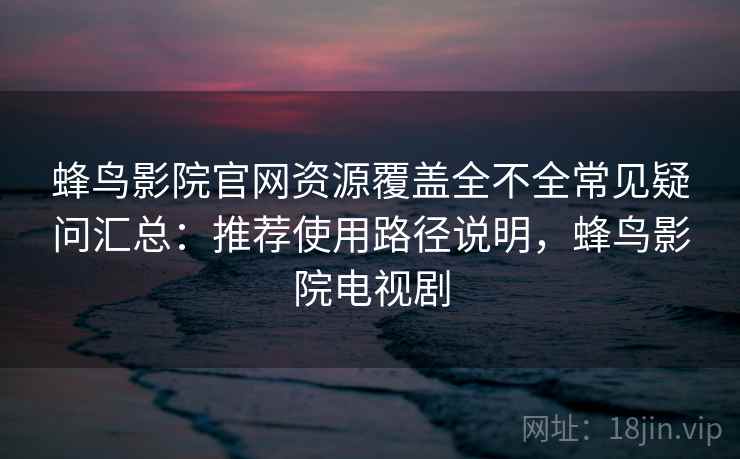 蜂鸟影院官网资源覆盖全不全常见疑问汇总：推荐使用路径说明，蜂鸟影院电视剧