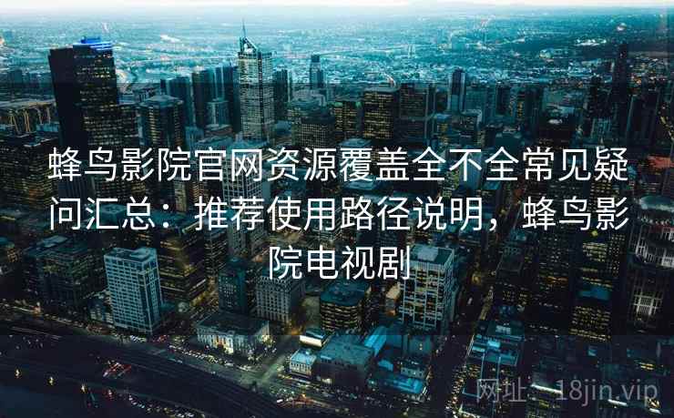 蜂鸟影院官网资源覆盖全不全常见疑问汇总：推荐使用路径说明，蜂鸟影院电视剧