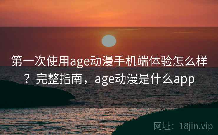第一次使用age动漫手机端体验怎么样？完整指南，age动漫是什么app