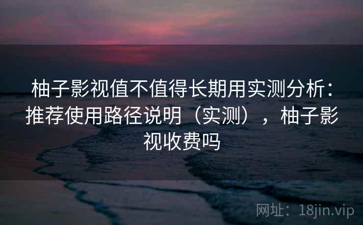 柚子影视值不值得长期用实测分析：推荐使用路径说明（实测），柚子影视收费吗