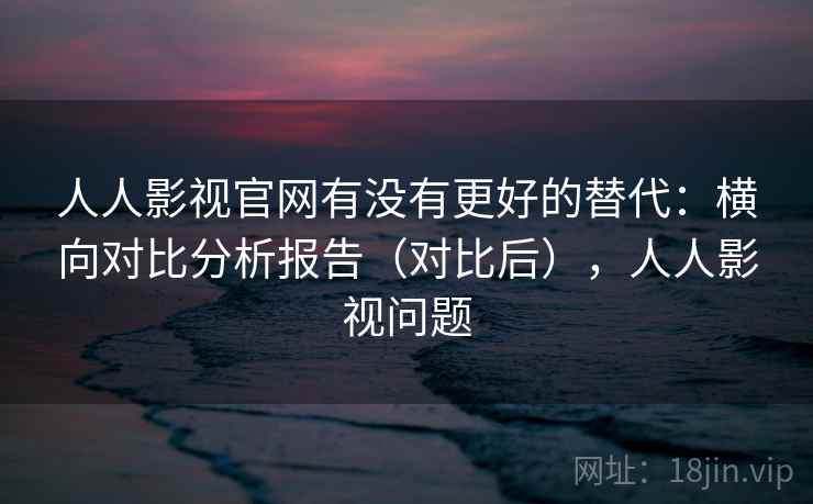 人人影视官网有没有更好的替代：横向对比分析报告（对比后），人人影视问题