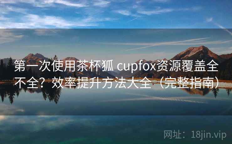 第一次使用茶杯狐 cupfox资源覆盖全不全？效率提升方法大全（完整指南）