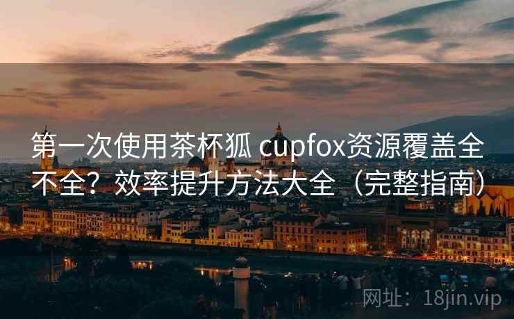 第一次使用茶杯狐 cupfox资源覆盖全不全？效率提升方法大全（完整指南）