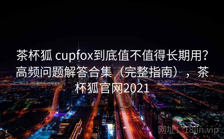 茶杯狐 cupfox到底值不值得长期用？高频问题解答合集（完整指南），茶杯狐官网2021