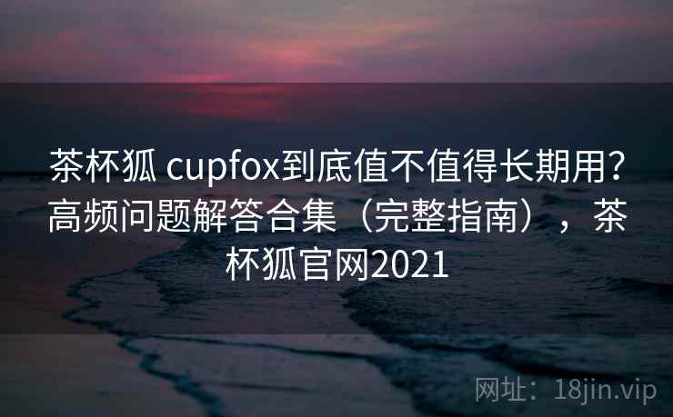 茶杯狐 cupfox到底值不值得长期用？高频问题解答合集（完整指南），茶杯狐官网2021