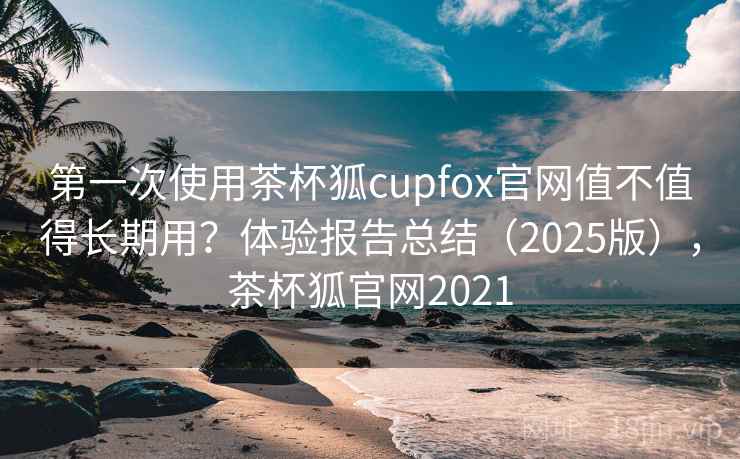 第一次使用茶杯狐cupfox官网值不值得长期用？体验报告总结（2025版），茶杯狐官网2021
