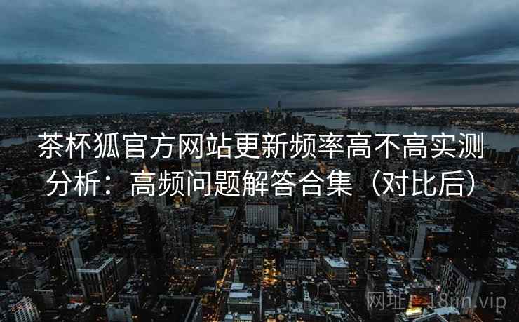 茶杯狐官方网站更新频率高不高实测分析：高频问题解答合集（对比后）