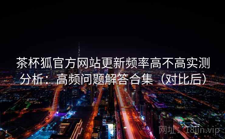 茶杯狐官方网站更新频率高不高实测分析：高频问题解答合集（对比后）