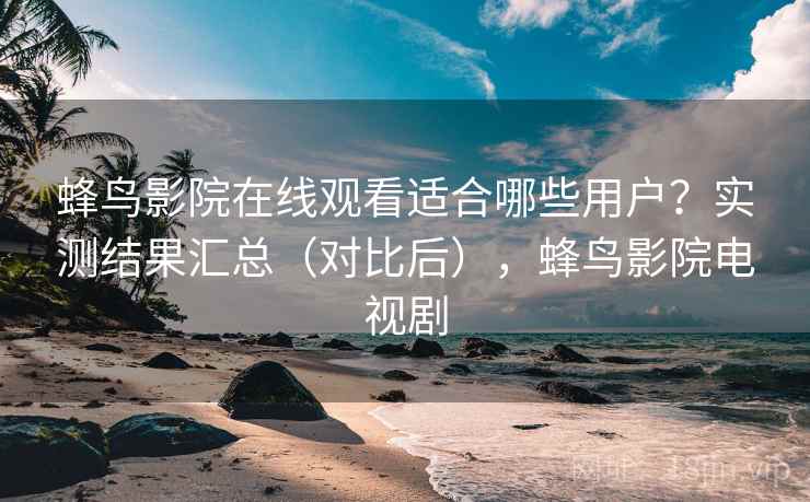 蜂鸟影院在线观看适合哪些用户？实测结果汇总（对比后），蜂鸟影院电视剧