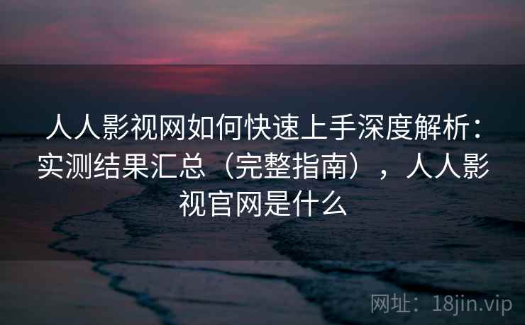 人人影视网如何快速上手深度解析：实测结果汇总（完整指南），人人影视官网是什么