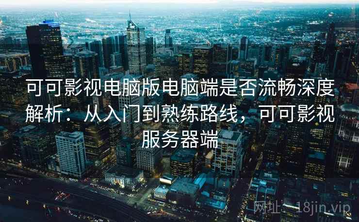 可可影视电脑版电脑端是否流畅深度解析：从入门到熟练路线，可可影视服务器端