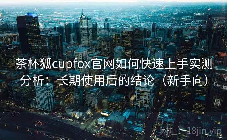 茶杯狐cupfox官网如何快速上手实测分析：长期使用后的结论（新手向）