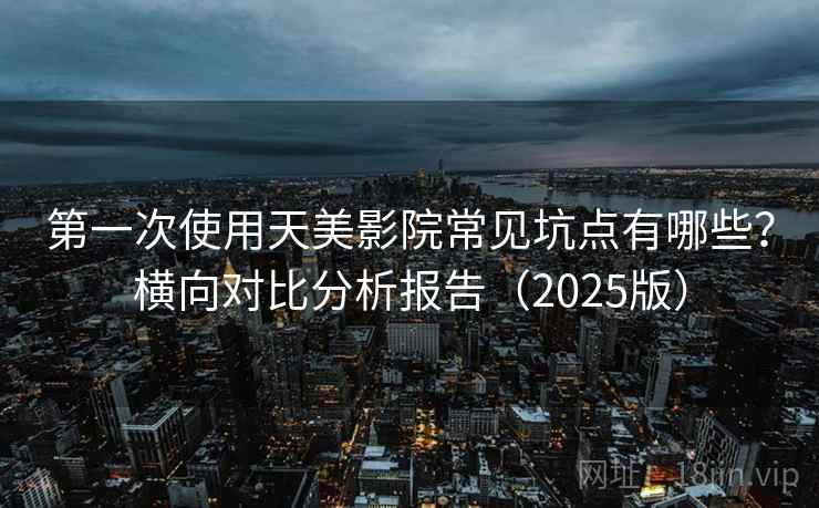 第一次使用天美影院常见坑点有哪些？横向对比分析报告（2025版）