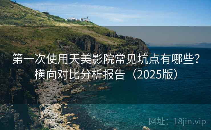 第一次使用天美影院常见坑点有哪些？横向对比分析报告（2025版）