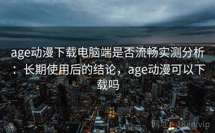 age动漫下载电脑端是否流畅实测分析：长期使用后的结论，age动漫可以下载吗