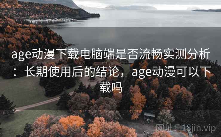 age动漫下载电脑端是否流畅实测分析：长期使用后的结论，age动漫可以下载吗