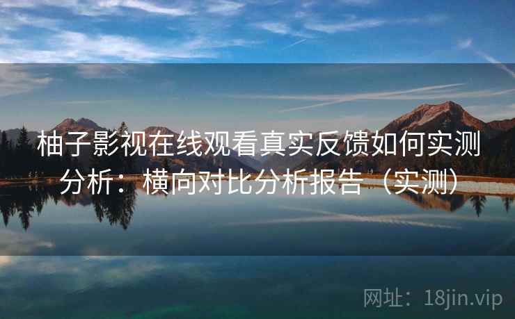柚子影视在线观看真实反馈如何实测分析：横向对比分析报告（实测）
