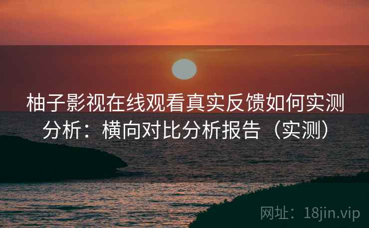 柚子影视在线观看真实反馈如何实测分析：横向对比分析报告（实测）