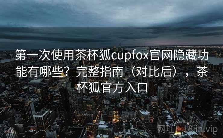 第一次使用茶杯狐cupfox官网隐藏功能有哪些？完整指南（对比后），茶杯狐官方入口