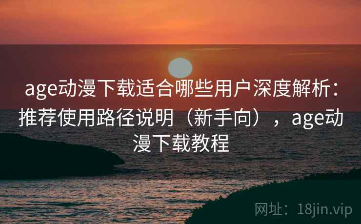 age动漫下载适合哪些用户深度解析：推荐使用路径说明（新手向），age动漫下载教程