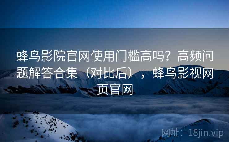 蜂鸟影院官网使用门槛高吗？高频问题解答合集（对比后），蜂鸟影视网页官网