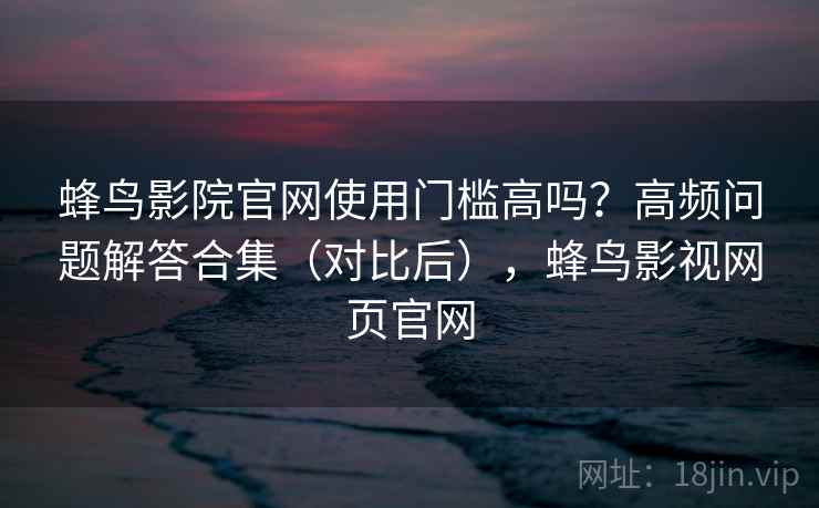 蜂鸟影院官网使用门槛高吗？高频问题解答合集（对比后），蜂鸟影视网页官网