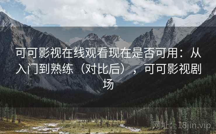 可可影视在线观看现在是否可用：从入门到熟练（对比后），可可影视剧场