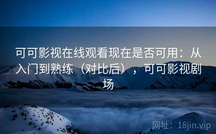可可影视在线观看现在是否可用：从入门到熟练（对比后），可可影视剧场