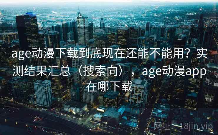 age动漫下载到底现在还能不能用？实测结果汇总（搜索向），age动漫app在哪下载