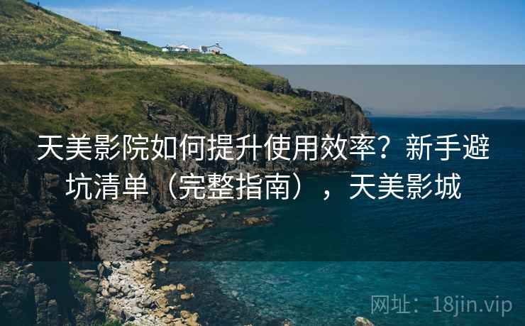 天美影院如何提升使用效率？新手避坑清单（完整指南），天美影城