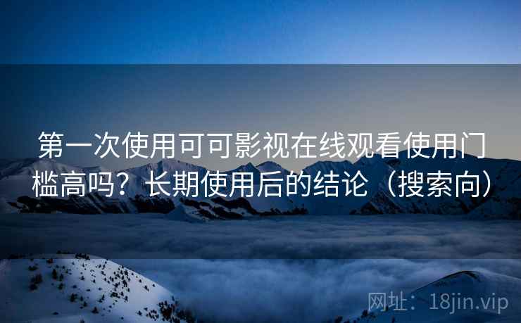 第一次使用可可影视在线观看使用门槛高吗？长期使用后的结论（搜索向）