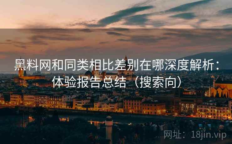 黑料网和同类相比差别在哪深度解析：体验报告总结（搜索向）