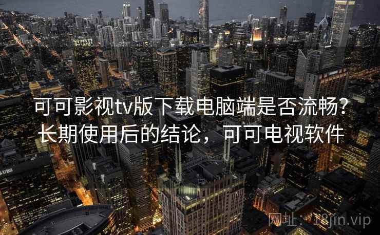 可可影视tv版下载电脑端是否流畅？长期使用后的结论，可可电视软件