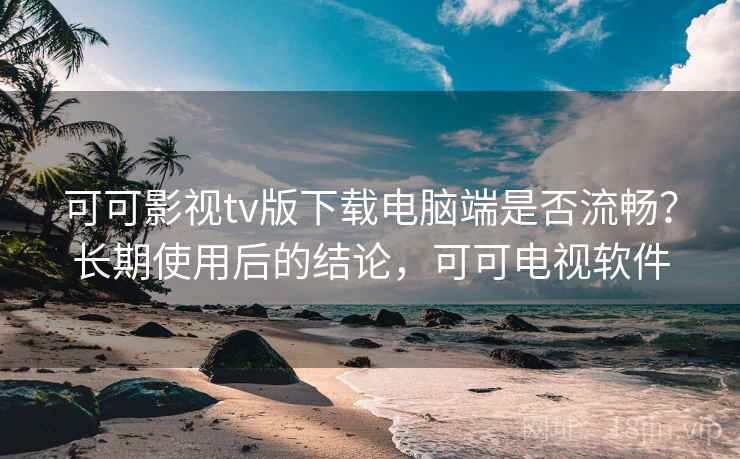 可可影视tv版下载电脑端是否流畅？长期使用后的结论，可可电视软件
