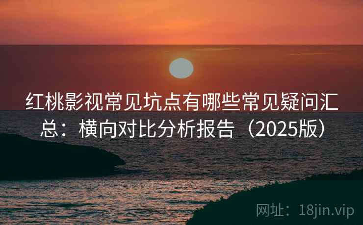 红桃影视常见坑点有哪些常见疑问汇总：横向对比分析报告（2025版）