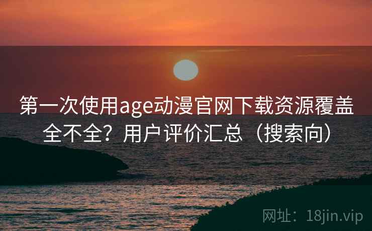 第一次使用age动漫官网下载资源覆盖全不全？用户评价汇总（搜索向）